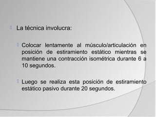    La técnica involucra:

     Colocar lentamente al músculo/articulación en
     posición de estiramiento estático mientras se
     mantiene una contracción isométrica durante 6 a
     10 segundos.

     Luego se realiza esta posición de estiramiento
     estático pasivo durante 20 segundos.
 