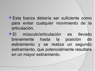 Esta fuerza debería ser suficiente como
 para evitar cualquier movimiento de la
 articulación.
El     músculo/articulación  es    llevado
 brevemente hasta la posición de
 estiramiento y se realiza un segundo
 estiramiento, que potencialmente resultara
 en un mayor estiramiento.
 