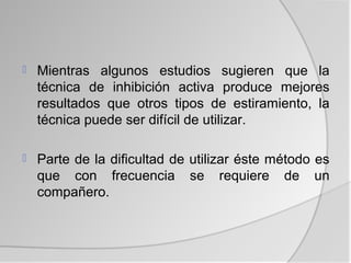    Mientras algunos estudios sugieren que la
    técnica de inhibición activa produce mejores
    resultados que otros tipos de estiramiento, la
    técnica puede ser difícil de utilizar.

   Parte de la dificultad de utilizar éste método es
    que con frecuencia se requiere de un
    compañero.
 