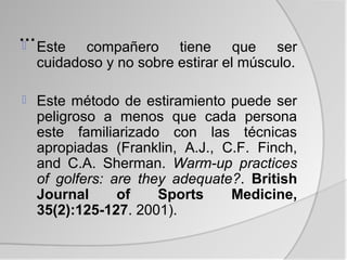 … Este
          compañero tiene que ser
    cuidadoso y no sobre estirar el músculo.

   Este método de estiramiento puede ser
    peligroso a menos que cada persona
    este familiarizado con las técnicas
    apropiadas (Franklin, A.J., C.F. Finch,
    and C.A. Sherman. Warm-up practices
    of golfers: are they adequate?. British
    Journal      of    Sports    Medicine,
    35(2):125-127. 2001).
 