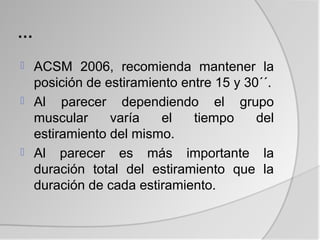 …
 ACSM 2006, recomienda mantener la
  posición de estiramiento entre 15 y 30´´.
 Al parecer dependiendo el grupo
  muscular     varía   el    tiempo     del
  estiramiento del mismo.
 Al parecer es más importante la
  duración total del estiramiento que la
  duración de cada estiramiento.
 