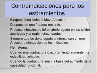 Contraindicaciones para los
          estiramientos
   Bloqueo óseo limite el Mov. Articular.
   Después de una fractura reciente.
   Proceso infeccioso o inflamatorio agudo en los tejidos
    acortados y la región circundante.
   Siempre que un dolor agudo e intenso con el mov.
    Articular o elongación de los músculos.
   Hematoma.
   Cuando una contractura o acortamiento aumenten la
    estabilidad articular.
   Cuando la contractura sean la base del aumento de la
    capacidad funcional.
 