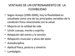 VENTAJAS DE UN ENTRENAMIENTO DE LA
FLEXIBILIDAD
• Según Araújo (1999-2000), hoy la flexibilidad es
estudiada como una de las principales variables de la
condición física relacionada con la salud.
• Mejoría en la calidad de vida
• Unión cuerpo, mente y espíritu
• Relajación del estrés y la tensión
• Relajación muscular y alivio del dolor
• Autodisciplina
• Aptitud física, postura y simetría
• Lumbalgias
 