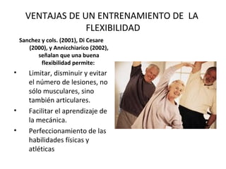 VENTAJAS DE UN ENTRENAMIENTO DE LA
FLEXIBILIDAD
Sanchez y cols. (2001), Di Cesare
(2000), y Annicchiarico (2002),
señalan que una buena
flexibilidad permite:
• Limitar, disminuir y evitar
el número de lesiones, no
sólo musculares, sino
también articulares.
• Facilitar el aprendizaje de
la mecánica.
• Perfeccionamiento de las
habilidades físicas y
atléticas
 