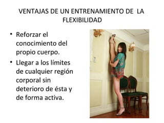 VENTAJAS DE UN ENTRENAMIENTO DE LA
FLEXIBILIDAD
• Reforzar el
conocimiento del
propio cuerpo.
• Llegar a los límites
de cualquier región
corporal sin
deterioro de ésta y
de forma activa.
 