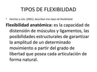 TIPOS DE FLEXIBILIDAD
• Sánchez y cols. (2001), describen tres tipos de flexibilidad:
Flexibilidad anatómica: es la capacidad de
distensión de músculos y ligamentos, las
posibilidades estructurales de garantizar
la amplitud de un determinado
movimiento a partir del grado de
libertad que posea cada articulación de
forma natural.
 
