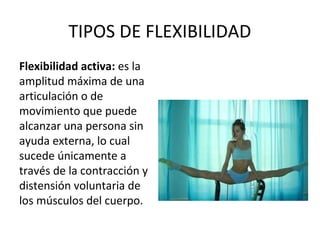 TIPOS DE FLEXIBILIDAD
Flexibilidad activa: es la
amplitud máxima de una
articulación o de
movimiento que puede
alcanzar una persona sin
ayuda externa, lo cual
sucede únicamente a
través de la contracción y
distensión voluntaria de
los músculos del cuerpo.
 