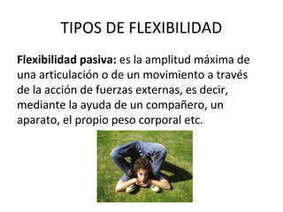 TIPOS DE FLEXIBILIDAD
Flexibilidad pasiva: es la amplitud máxima de
una articulación o de un movimiento a través
de la acción de fuerzas externas, es decir,
mediante la ayuda de un compañero, un
aparato, el propio peso corporal etc.
 