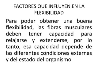 FACTORES QUE INFLUYEN EN LA
FLEXIBILIDAD
Para poder obtener una buena
flexibilidad, las fibras musculares
deben tener capacidad para
relajarse y extenderse, por lo
tanto, esa capacidad depende de
las diferentes condiciones externas
y del estado del organismo.
 