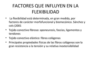 FACTORES QUE INFLUYEN EN LA
FLEXIBILIDAD
• La flexibilidad está determinada, en gran medida, por
factores de carácter morfofuncional y biomecánico. Sánchez y
cols (2001
• Tejido conectivo fibroso: aponeurosis, fascias, ligamentos y
tendones
• Tejido conectivo elástico: fibras colágenas
• Principales propiedades físicas de las fibras colágenas son la
gran resistencia a la tensión y su relativa inextensibilidad
 