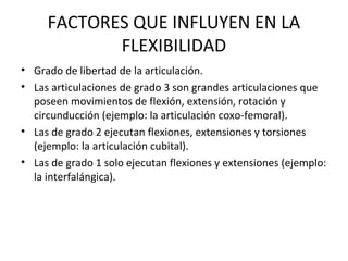 FACTORES QUE INFLUYEN EN LA
FLEXIBILIDAD
• Grado de libertad de la articulación.
• Las articulaciones de grado 3 son grandes articulaciones que
poseen movimientos de flexión, extensión, rotación y
circunducción (ejemplo: la articulación coxo-femoral).
• Las de grado 2 ejecutan flexiones, extensiones y torsiones
(ejemplo: la articulación cubital).
• Las de grado 1 solo ejecutan flexiones y extensiones (ejemplo:
la interfalángica).
 