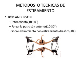 METODOS O TECNICAS DE
ESTIRAMIENTO
• BOB ANDERSON
– Estiramiento(10-30¨)
– Forzar la posicicón anterior(10-30¨)
– Sobre estiramiento ooo estiramiento drastico(10´)
 