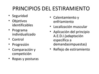 PRINCIPIOS DEL ESTIRAMIENTO
• Seguridad
• Objetivos
identificables
• Programa
individualizado
• Control
• Progresión
• Comparación y
competición
• Ropas y posturas
• Calentamiento y
enfriamiento
• Localización muscular
• Aplicación del principio
A.E.D.I.(adaptación
específica a
demandasimpuestas)
• Reflejo de estiramiento
 