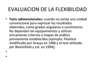 EVALUACION DE LA FLEXIBILIDAD
• Tests adimensionales: cuando no existe una unidad
convencional para expresar los resultados
obtenidos, como grados angulares o centímetros.
No dependen de equipamientos y utilizan
únicamente criterios o mapas de análisis
previamente establecidos (ejemplo: Flexitest
modificado por Araujo en 1986 y el test utilizado
por Bloomfield y col. en 1994);
•
•
 