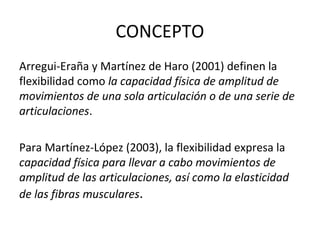 CONCEPTO
Arregui-Eraña y Martínez de Haro (2001) definen la
flexibilidad como la capacidad física de amplitud de
movimientos de una sola articulación o de una serie de
articulaciones.
Para Martínez-López (2003), la flexibilidad expresa la
capacidad física para llevar a cabo movimientos de
amplitud de las articulaciones, así como la elasticidad
de las fibras musculares.
 