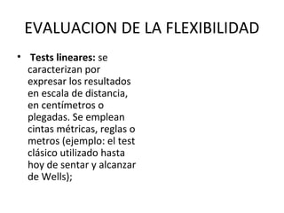 EVALUACION DE LA FLEXIBILIDAD
• Tests lineares: se
caracterizan por
expresar los resultados
en escala de distancia,
en centímetros o
plegadas. Se emplean
cintas métricas, reglas o
metros (ejemplo: el test
clásico utilizado hasta
hoy de sentar y alcanzar
de Wells);
 
