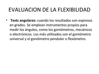 EVALUACION DE LA FLEXIBILIDAD
• Tests angulares: cuando los resultados son expresos
en grados. Se emplean instrumentos propios para
medir los ángulos, como los goniómetros, mecánicos
o electrónicos. Los más utilizados son el goniómetro
universal y el goniómetro pendular o flexómetro.
 