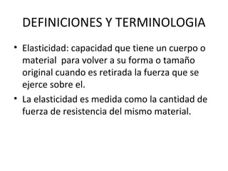 DEFINICIONES Y TERMINOLOGIA
• Elasticidad: capacidad que tiene un cuerpo o
material para volver a su forma o tamaño
original cuando es retirada la fuerza que se
ejerce sobre el.
• La elasticidad es medida como la cantidad de
fuerza de resistencia del mismo material.
 
