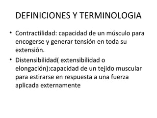 DEFINICIONES Y TERMINOLOGIA
• Contractilidad: capacidad de un músculo para
encogerse y generar tensión en toda su
extensión.
• Distensibilidad( extensibilidad o
elongación):capacidad de un tejido muscular
para estirarse en respuesta a una fuerza
aplicada externamente
 