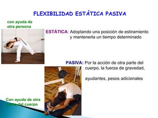 FLEXIBILIDAD ESTÁTICA PASIVA
Con ayuda de otra
parte del cuerpo
con ayuda de
otra persona
ESTÁTICA: Adoptando una posición de estiramiento
y mantenerla un tiempo determinado
PASIVA: Por la acción de otra parte del
cuerpo, la fuerza de gravedad,
ayudantes, pesos adicionales
 