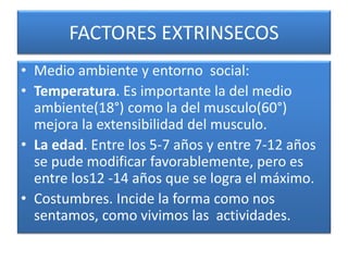 FACTORES EXTRINSECOS
• Medio ambiente y entorno social:
• Temperatura. Es importante la del medio
ambiente(18°) como la del musculo(60°)
mejora la extensibilidad del musculo.
• La edad. Entre los 5-7 años y entre 7-12 años
se pude modificar favorablemente, pero es
entre los12 -14 años que se logra el máximo.
• Costumbres. Incide la forma como nos
sentamos, como vivimos las actividades.
 