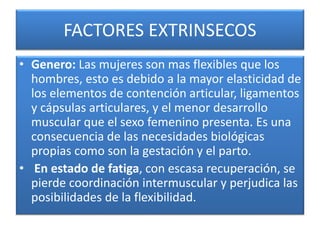 FACTORES EXTRINSECOS
• Genero: Las mujeres son mas flexibles que los
hombres, esto es debido a la mayor elasticidad de
los elementos de contención articular, ligamentos
y cápsulas articulares, y el menor desarrollo
muscular que el sexo femenino presenta. Es una
consecuencia de las necesidades biológicas
propias como son la gestación y el parto.
• En estado de fatiga, con escasa recuperación, se
pierde coordinación intermuscular y perjudica las
posibilidades de la flexibilidad.
 