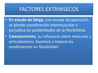 FACTORES EXTRINSECOS
• En estado de fatiga, con escasa recuperación,
se pierde coordinación intermuscular y
perjudica las posibilidades de la flexibilidad.
• Calentamiento, su influencia sobre músculos y
articulaciones, favorece y mejora los
rendimientos en flexibilidad.
 