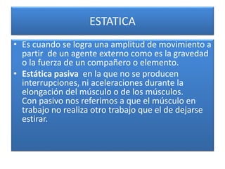 ESTATICA
• Es cuando se logra una amplitud de movimiento a
partir de un agente externo como es la gravedad
o la fuerza de un compañero o elemento.
• Estática pasiva en la que no se producen
interrupciones, ni aceleraciones durante la
elongación del músculo o de los músculos.
Con pasivo nos referimos a que el músculo en
trabajo no realiza otro trabajo que el de dejarse
estirar.
 