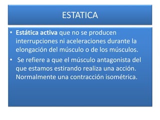 ESTATICA
• Estática activa que no se producen
interrupciones ni aceleraciones durante la
elongación del músculo o de los músculos.
• Se refiere a que el músculo antagonista del
que estamos estirando realiza una acción.
Normalmente una contracción isométrica.
 