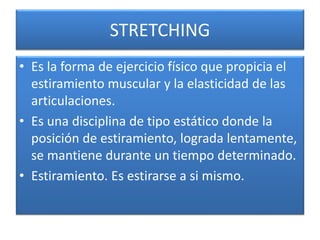 STRETCHING
• Es la forma de ejercicio físico que propicia el
estiramiento muscular y la elasticidad de las
articulaciones.
• Es una disciplina de tipo estático donde la
posición de estiramiento, lograda lentamente,
se mantiene durante un tiempo determinado.
• Estiramiento. Es estirarse a si mismo.
 