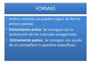 FORMAS
• Ambos sistemas se pueden seguir de forma
activa o pasiva:
• Estiramiento activo. Se consigue con la
contracción de los músculos antagonistas.
• Estiramiento pasivo. Se consigue con ayuda
de un compañero o aparatos específicos.
 