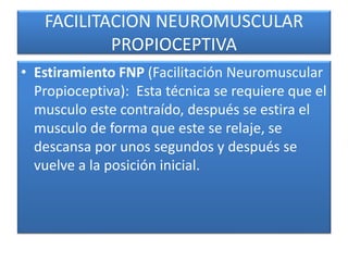 FACILITACION NEUROMUSCULAR
PROPIOCEPTIVA
• Estiramiento FNP (Facilitación Neuromuscular
Propioceptiva): Esta técnica se requiere que el
musculo este contraído, después se estira el
musculo de forma que este se relaje, se
descansa por unos segundos y después se
vuelve a la posición inicial.
 