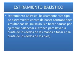 ESTIRAMIENTO BALÍSTICO
• Estiramiento Balístico: básicamente este tipo
de estiramiento consta de hacer contracciones
simultáneas del musculo, sin hacer pausas por
ejemplo: balancear el tronco para llevar la
punta de los dedos de las manos a tocar en la
punta de los dedos de los pies).
 