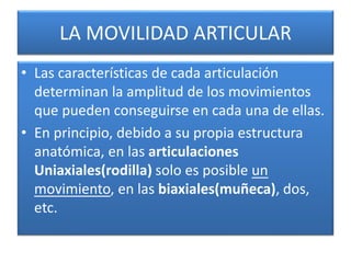 LA MOVILIDAD ARTICULAR
• Las características de cada articulación
determinan la amplitud de los movimientos
que pueden conseguirse en cada una de ellas.
• En principio, debido a su propia estructura
anatómica, en las articulaciones
Uniaxiales(rodilla) solo es posible un
movimiento, en las biaxiales(muñeca), dos,
etc.
 
