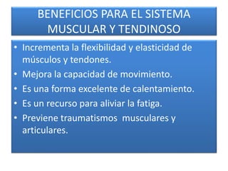 BENEFICIOS PARA EL SISTEMA
MUSCULAR Y TENDINOSO
• Incrementa la flexibilidad y elasticidad de
músculos y tendones.
• Mejora la capacidad de movimiento.
• Es una forma excelente de calentamiento.
• Es un recurso para aliviar la fatiga.
• Previene traumatismos musculares y
articulares.
 