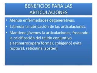 BENEFICIOS PARA LAS
ARTICULACIONES
• Atenúa enfermedades degenerativas.
• Estimula la lubricación de las articulaciones.
• Mantiene jóvenes la articulaciones, frenando
la calcificación del tejido conjuntivo
elastina(recupera forma), colágeno( evita
ruptura), reticulina (sostén)
 