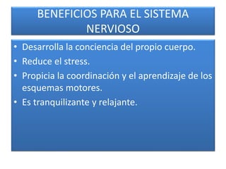 BENEFICIOS PARA EL SISTEMA
NERVIOSO
• Desarrolla la conciencia del propio cuerpo.
• Reduce el stress.
• Propicia la coordinación y el aprendizaje de los
esquemas motores.
• Es tranquilizante y relajante.
 