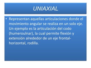 UNIAXIAL
• Representan aquellas articulaciones donde el
movimiento angular se realiza en un solo eje.
Un ejemplo es la articulación del codo
(humeroulnar), la cual permite flexión y
extensión alrededor de un eje frontal-
horizontal, rodilla.
 