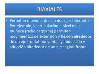 BIAXIALES
• Permiten movimientos en dos ejes diferentes.
Por ejemplo, la articulación a nivel de la
muñeca (radio carpiana) permiten
movimientos de extensión y flexión alrededor
de un eje frontal-horizontal, y abducción y
aducción alrededor de un eje sagital-frontal
 