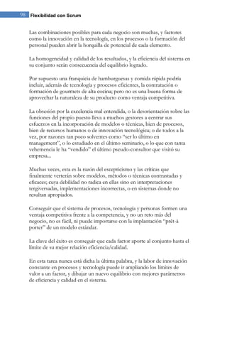 Flexibilidad con Scrum98
Las combinaciones posibles para cada negocio son muchas, y factores
como la innovación en la tecnología, en los procesos o la formación del
personal pueden abrir la horquilla de potencial de cada elemento.
La homogeneidad y calidad de los resultados, y la eficiencia del sistema en
su conjunto serán consecuencia del equilibrio logrado.
Por supuesto una franquicia de hamburguesas y comida rápida podría
incluir, además de tecnología y procesos eficientes, la contratación o
formación de gourmets de alta cocina; pero no es una buena forma de
aprovechar la naturaleza de su producto como ventaja competitiva.
La obsesión por la excelencia mal entendida, o la desorientación sobre las
funciones del propio puesto lleva a muchos gestores a centrar sus
esfuerzos en la incorporación de modelos o técnicas, bien de procesos,
bien de recursos humanos o de innovación tecnológica; o de todos a la
vez, por razones tan poco solventes como “ser lo último en
management”, o lo estudiado en el último seminario, o lo que con tanta
vehemencia le ha “vendido” el último pseudo-consultor que visitó su
empresa...
Muchas veces, esta es la razón del escepticismo y las críticas que
finalmente verterán sobre modelos, métodos o técnicas contrastadas y
eficaces; cuya debilidad no radica en ellas sino en interpretaciones
tergiversadas, implementaciones incorrectas, o en sistemas donde no
resultan apropiados.
Conseguir que el sistema de procesos, tecnología y personas formen una
ventaja competitiva frente a la competencia, y no un reto más del
negocio, no es fácil, ni puede importarse con la implantación “prêt-à
porter” de un modelo estándar.
La clave del éxito es conseguir que cada factor aporte al conjunto hasta el
límite de su mejor relación eficiencia/calidad.
En esta tarea nunca está dicha la última palabra, y la labor de innovación
constante en procesos y tecnología puede ir ampliando los límites de
valor a un factor, y dibujar un nuevo equilibrio con mejores parámetros
de eficiencia y calidad en el sistema.
 