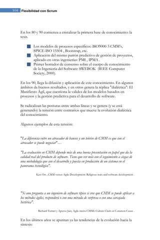 Flexibilidad con Scrum104
En los 80 y 90 comienza a cristalizar la primera base de conocimiento: la
tesis.
 Los modelos de procesos específicos: ISO9000-3 CMM’s,
SPICE-ISO 15504 , Bootstrap, etc.
 Aplicación del mismo patrón predictivo de gestión de proyectos,
aplicado en otras ingenierías: PMI , IPMA .
 Primer borrador de consenso sobre el cuerpo de conocimiento
de la Ingeniería del Software: SWEBOK (IEEE Computer
Society, 2000).
En los 90, llega la difusión y aplicación de este conocimiento. En algunos
ámbitos da buenos resultados, y en otros genera la réplica "dialéctica": El
Manifiesto Ágil, que cuestiona la validez de los modelos basados en
procesos y la gestión predictiva para el desarrollo de software.
Se radicalizan las posturas entre ambas líneas y se genera (y se está
generando) la tensión entre contrarios que mueve la evolución dialéctica
del conocimiento.
Algunos ejemplos de esta tensión:
"La diferencia entre un atracador de bancos y un teórico de CMM es que con el
atracador se puede negociar"…
"La evaluación en CMM depende más de una buena presentación en papel que da la
calidad real del producto de software. Tiene que ver más con el seguimiento a ciegas de
una metodología que con el desarrollo y puesta en producción de un sistema en el
panorama tecnológico".
Ken Orr , CMM versus Agile Development: Religious wars and software development .
"Si uno pregunta a un ingeniero de software típico si cree que CMM se puede aplicar a
los métodos ágiles, responderá o con una mirada de sorpresa o con una carcajada
histérica".
Richard Turner y Apurva Jain, Agile meets CMMI: Culture Clash or Common Cause .
En los últimos años se apuntan ya las tendencias de la evolución hacia la
síntesis:
 