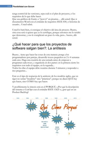 Flexibilidad con Scrum114
tenga control de las versiones, sepa cuál es el plan de proyecto, o los
requisitos de lo que debe hacer.
Que usa gráficos de Gantt, o “post-it” en pizarras… allá usted. Que si
documentos Word con el estándar de requisitos IEEE 830, o historias de
usuario... Usted sabrá.
Usted lo hará bien, si consigue el objetivo del área de proceso. Bueno,
otra cosa será si quiere que yo lo certifique, porque entonces me lo tendrá
que demostrar, y eso le complicará un poco la vida, pero... bueno, allá
usted.
¿Qué hacer para que los proyectos de
software salgan bien?: La antítesis
Bueno... tiene que hacer las cosas de esta manera: ponga a los
programadores por parejas, desarrolle trozos pequeños en 2 ó 4 semanas
cada uno. Haga una reunión de una jornada antes de empezar a
programar cada trozo, y organícela en dos partes: en la primera cierre los
requisitos con todo el equipo, en la segunda...
Todos los días el equipo debe reunirse durante 5 minutos y responder a
tres preguntas...
Este es el tipo de respuesta de la antítesis: de los modelos ágiles, que en
rigor no serían "modelos" sino "prácticas", porque no dicen QUÉ hay
que hacer, sino CÓMO hay que hacer.
Y posiblemente la síntesis está en el PORQUÉ.: ¿Por qué la descripción
del sistema o ConOps con el estándar IEEE 1362? o, ¿por qué en un
Product Backlog?
 