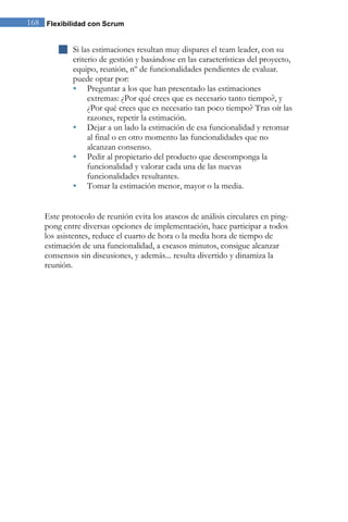 Flexibilidad con Scrum168
 Si las estimaciones resultan muy dispares el team leader, con su
criterio de gestión y basándose en las características del proyecto,
equipo, reunión, nº de funcionalidades pendientes de evaluar.
puede optar por:
 Preguntar a los que han presentado las estimaciones
extremas: ¿Por qué crees que es necesario tanto tiempo?, y
¿Por qué crees que es necesario tan poco tiempo? Tras oír las
razones, repetir la estimación.
 Dejar a un lado la estimación de esa funcionalidad y retomar
al final o en otro momento las funcionalidades que no
alcanzan consenso.
 Pedir al propietario del producto que descomponga la
funcionalidad y valorar cada una de las nuevas
funcionalidades resultantes.
 Tomar la estimación menor, mayor o la media.
Este protocolo de reunión evita los atascos de análisis circulares en ping-
pong entre diversas opciones de implementación, hace participar a todos
los asistentes, reduce el cuarto de hora o la media hora de tiempo de
estimación de una funcionalidad, a escasos minutos, consigue alcanzar
consensos sin discusiones, y además... resulta divertido y dinamiza la
reunión.
 