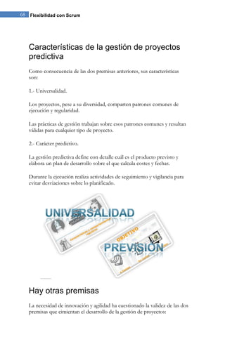 Flexibilidad con Scrum68
Características de la gestión de proyectos
predictiva
Como consecuencia de las dos premisas anteriores, sus características
son:
1.- Universalidad.
Los proyectos, pese a su diversidad, comparten patrones comunes de
ejecución y regularidad.
Las prácticas de gestión trabajan sobre esos patrones comunes y resultan
válidas para cualquier tipo de proyecto.
2.- Carácter predictivo.
La gestión predictiva define con detalle cuál es el producto previsto y
elabora un plan de desarrollo sobre el que calcula costes y fechas.
Durante la ejecución realiza actividades de seguimiento y vigilancia para
evitar desviaciones sobre lo planificado.
Hay otras premisas
La necesidad de innovación y agilidad ha cuestionado la validez de las dos
premisas que cimientan el desarrollo de la gestión de proyectos:
 
