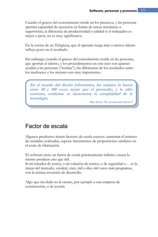 Software, personas y procesos           101


Cuando el grueso del conocimiento reside en los procesos, y las personas
aportan capacidad de ejecución en forma de tareas mecánicas o
supervisión, la diferencia de productividad o calidad si el trabajador es
mejor o peor, no es muy significativa.

En la cocina de un Telepizza, que el operario tenga más o menos talento
influye poco en el resultado.

Sin embargo, cuando el grueso del conocimiento reside en las personas,
que aportan el talento, y los procedimientos en este caso son quienes
ayudan a las personas (“rutinas”), las diferencias de los resultados entre
los mediocres y los mejores son muy importantes.


   En el mundo del diseño informático, los mejores lo hacen
   entre 50 y 100 veces mejor que el promedio, y la cifra
   aumenta, conforme se incrementa la complejidad de la
   tecnología.
                                           Pilar Jericó “La gestión del talento”




Factor de escala
Algunos productos tienen factores de escala escasos: aumentar el número
de unidades realizadas, supone incrementos de proporciones similares en
el coste de fabricación.

El software tiene un factor de escala prácticamente infinito: cuesta lo
mismo producir uno que mil.
Si mi tratador de textos, o mi solución de correo, o de seguridad o… es la
mejor del mercado, venderé, cien, mil o diez mil veces más programas,
con la misma inversión de desarrollo.

Algo que sin duda no le ocurre, por ejemplo a una empresa de
construcción, o de joyería.
 