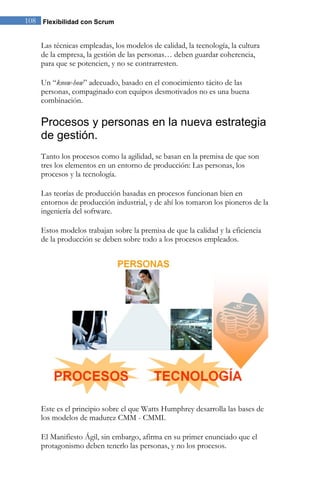 108 Flexibilidad con Scrum


    Las técnicas empleadas, los modelos de calidad, la tecnología, la cultura
    de la empresa, la gestión de las personas… deben guardar coherencia,
    para que se potencien, y no se contrarresten.

    Un “know-how” adecuado, basado en el conocimiento tácito de las
    personas, compaginado con equipos desmotivados no es una buena
    combinación.

    Procesos y personas en la nueva estrategia
    de gestión.
    Tanto los procesos como la agilidad, se basan en la premisa de que son
    tres los elementos en un entorno de producción: Las personas, los
    procesos y la tecnología.

    Las teorías de producción basadas en procesos funcionan bien en
    entornos de producción industrial, y de ahí los tomaron los pioneros de la
    ingeniería del software.

    Estos modelos trabajan sobre la premisa de que la calidad y la eficiencia
    de la producción se deben sobre todo a los procesos empleados.




    Este es el principio sobre el que Watts Humphrey desarrolla las bases de
    los modelos de madurez CMM - CMMI.

    El Manifiesto Ágil, sin embargo, afirma en su primer enunciado que el
    protagonismo deben tenerlo las personas, y no los procesos.
 