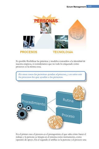 Scrum Management        109




Es posible flexibilizar las prácticas y modelos conocidos a la identidad de
nuestra empresa, si consideramos que no todo lo etiquetado como
procesos es la misma cosa.


  En unos casos las personas ayudan al proceso, y en otros son
  los procesos los que ayudan a las personas.

                                                                       ”




En el primer caso el proceso es el protagonista; el que sabe cómo hacer el
trabajo y la persona se integra en el sistema como instrumento, como
operario de apoyo. En el segundo el artífice es la persona y el proceso una
 