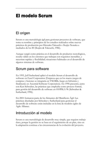El modelo Scrum


El origen
Scrum es una metodología ágil para gestionar proyectos de software, que
toma su nombre y principios de los estudios realizados sobre nuevas
prácticas de producción por Hirotaka Takeuchi e Ikujijo Nonaka a
mediados de los 80 (Ikujiro & Takeuchi, 1986).

Aunque surgió como práctica en el desarrollo de productos tecnológicos,
resulta válido en los entornos que trabajan con requisitos inestables, y
necesitan rapidez y flexibilidad; situaciones habituales en el desarrollo de
algunos sistemas de software.

Scrum para software
En 1993, Jeff Sutherland aplicó el modelo Scrum al desarrollo de
software en Easel Corporation (Empresa que en los macro-juegos de
compras y fusiones se integraría en VMARK, luego en Informix y
finalmente en Ascential Software Corporation). En 1996 presentó, junto
con Ken Schwaber, las prácticas que empleaba como proceso formal,
para gestión del desarrollo de software en OOPSLA 96 (Schwaber &
Sutherland, 1996).

En 2001 formaron parte de los firmantes del Manifiesto Ágil. Las
prácticas diseñadas por Schwaber y Sutherland para gestionar el
desarrollo de software están incluidas en la lista de modelos ágiles de
Agile Alliance.

Introducción al modelo
Scrum es una metodología de desarrollo muy simple, que requiere trabajo
duro, porque la gestión no se basa en el seguimiento de un plan, sino en
la adaptación continua a las circunstancias de la evolución del proyecto.
 