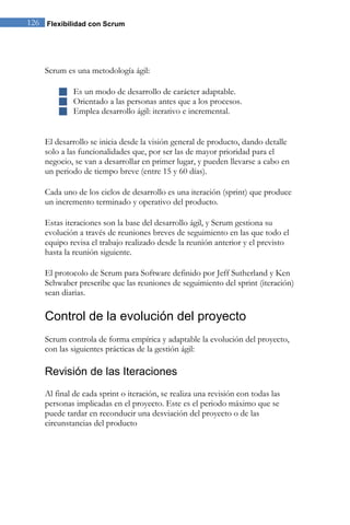 126 Flexibilidad con Scrum




    Scrum es una metodología ágil:

         Es un modo de desarrollo de carácter adaptable.
         Orientado a las personas antes que a los procesos.
         Emplea desarrollo ágil: iterativo e incremental.


    El desarrollo se inicia desde la visión general de producto, dando detalle
    solo a las funcionalidades que, por ser las de mayor prioridad para el
    negocio, se van a desarrollar en primer lugar, y pueden llevarse a cabo en
    un periodo de tiempo breve (entre 15 y 60 días).

    Cada uno de los ciclos de desarrollo es una iteración (sprint) que produce
    un incremento terminado y operativo del producto.

    Estas iteraciones son la base del desarrollo ágil, y Scrum gestiona su
    evolución a través de reuniones breves de seguimiento en las que todo el
    equipo revisa el trabajo realizado desde la reunión anterior y el previsto
    hasta la reunión siguiente.

    El protocolo de Scrum para Software definido por Jeff Sutherland y Ken
    Schwaber prescribe que las reuniones de seguimiento del sprint (iteración)
    sean diarias.

    Control de la evolución del proyecto
    Scrum controla de forma empírica y adaptable la evolución del proyecto,
    con las siguientes prácticas de la gestión ágil:

    Revisión de las Iteraciones
    Al final de cada sprint o iteración, se realiza una revisión con todas las
    personas implicadas en el proyecto. Este es el periodo máximo que se
    puede tardar en reconducir una desviación del proyecto o de las
    circunstancias del producto
 