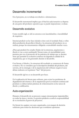 El modelo Scrum       127


Desarrollo incremental
En el proyecto, no se trabaja con diseños o abstracciones.

El desarrollo incremental implica que al final de cada iteración se dispone
de una parte del producto operativa que se puede inspeccionar y evaluar.

Desarrollo evolutivo
Como modelo ágil, es útil en entornos con incertidumbre e inestabilidad
de requisitos.

Intentar predecir en las fases iniciales cómo será el resultado final, y sobre
dicha predicción desarrollar el diseño y la estructura del producto no es
realista, porque las circunstancias obligarán a remodelarlo muchas veces.

¿Para qué predecir los estados finales de la estructura, arquitectura o
diseño si van a estar cambiando? Scrum toma a la inestabilidad como
premisa; por eso el protocolo de las prácticas de trabajo que se diseñen
tiene que permitir la evolución continua sin degradar la calidad de la
arquitectura, que se irá generando durante el desarrollo.

Con Scrum, el diseño y la estructura del resultado se construyen de forma
evolutiva. No se considera que la descripción detallada del producto, del
servicio, de la estrategia o de la arquitectura del software (según el caso)
deban realizarse en la primera “fase” del proyecto.

El desarrollo ágil no es un desarrollo por fases.

En la aplicación de Scrum para software, para evitar los problemas de
degradación del sistema o de la arquitectura por la evolución continua del
producto se deben incluir prácticas de refactorización en las tareas de
diseño y codificación.

Auto-organización
Durante el desarrollo de un proyecto surgen circunstancias impredecibles
en todas las áreas y niveles. La gestión predictiva confía la responsabilidad
de su resolución al gestor de proyectos.

En Scrum los equipos son auto-organizados, con margen de decisión
suficiente para tomar las decisiones que consideren oportunas.
 